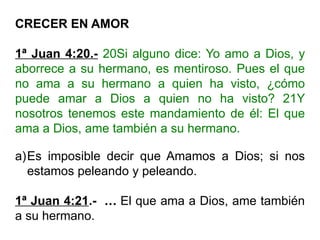 CRECER EN AMOR
1ª Juan 4:20.- 20Si alguno dice: Yo amo a Dios, y
aborrece a su hermano, es mentiroso. Pues el que
no ama a su hermano a quien ha visto, ¿cómo
puede amar a Dios a quien no ha visto? 21Y
nosotros tenemos este mandamiento de él: El que
ama a Dios, ame también a su hermano.
a)Es imposible decir que Amamos a Dios; si nos
estamos peleando y peleando.
1ª Juan 4:21.- … El que ama a Dios, ame también
a su hermano.
 