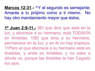 Marcos 12:31.- 31
Y el segundo es semejante:
Amarás a tu prójimo como a ti mismo. No
hay otro mandamiento mayor que éstos.
1ª Juan 2:9-11.- 9El que dice que está en la
luz, y aborrece a su hermano, está TODAVÍA
en tinieblas. 10El que ama a su hermano,
permanece en la luz, y en él no hay tropiezo.
11Pero el que aborrece a su hermano está en
tinieblas, y anda en tinieblas, y no sabe a
dónde va, porque las tinieblas le han Cegado
los ojos.
 
