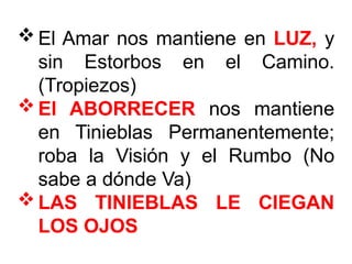 El Amar nos mantiene en LUZ, y
sin Estorbos en el Camino.
(Tropiezos)
El ABORRECER nos mantiene
en Tinieblas Permanentemente;
roba la Visión y el Rumbo (No
sabe a dónde Va)
LAS TINIEBLAS LE CIEGAN
LOS OJOS
 