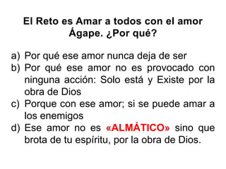 El Reto es Amar a todos con el amor
Ágape. ¿Por qué?
a) Por qué ese amor nunca deja de ser
b) Por qué ese amor no es provocado con
ninguna acción: Solo está y Existe por la
obra de Dios
c) Porque con ese amor; si se puede amar a
los enemigos
d) Ese amor no es «ALMÁTICO» sino que
brota de tu espíritu, por la obra de Dios.
 