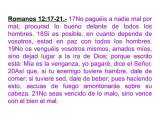 Romanos 12:17-21.- 17No paguéis a nadie mal por
mal; procurad lo bueno delante de todos los
hombres. 18Si es posible, en cuanto dependa de
vosotros, estad en paz con todos los hombres.
19No os venguéis vosotros mismos, amados míos,
sino dejad lugar a la ira de Dios; porque escrito
está: Mía es la venganza, yo pagaré, dice el Señor.
20Así que, si tu enemigo tuviere hambre, dale de
comer; si tuviere sed, dale de beber; pues haciendo
esto, ascuas de fuego amontonarás sobre su
cabeza. 21No seas vencido de lo malo, sino vence
con el bien el mal.
 