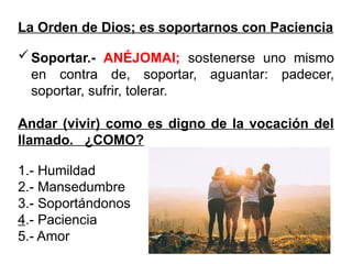 La Orden de Dios; es soportarnos con Paciencia
Soportar.- ANÉJOMAI; sostenerse uno mismo
en contra de, soportar, aguantar: padecer,
soportar, sufrir, tolerar.
Andar (vivir) como es digno de la vocación del
llamado. ¿COMO?
1.- Humildad
2.- Mansedumbre
3.- Soportándonos
4.- Paciencia
5.- Amor
 
