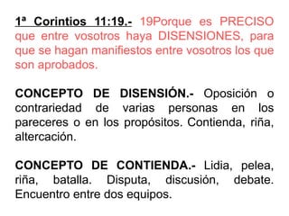 1ª Corintios 11:19.- 19Porque es PRECISO
que entre vosotros haya DISENSIONES, para
que se hagan manifiestos entre vosotros los que
son aprobados.
CONCEPTO DE DISENSIÓN.- Oposición o
contrariedad de varias personas en los
pareceres o en los propósitos. Contienda, riña,
altercación.
CONCEPTO DE CONTIENDA.- Lidia, pelea,
riña, batalla. Disputa, discusión, debate.
Encuentro entre dos equipos.
 