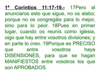 1ª Corintios 11:17-19.- 17Pero al
anunciaros esto que sigue, no os alabo;
porque no os congregáis para lo mejor,
sino para lo peor. 18Pues en primer
lugar, cuando os reunís como iglesia,
oigo que hay entre vosotros divisiones; y
en parte lo creo. 19Porque es PRECISO
que entre vosotros haya
DISENSIONES, para que se hagan
MANIFIESTOS entre vosotros los que
son APROBADOS.
 