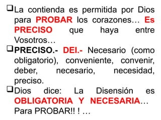 La contienda es permitida por Dios
para PROBAR los corazones… Es
PRECISO que haya entre
Vosotros…
PRECISO.- DEI.- Necesario (como
obligatorio), conveniente, convenir,
deber, necesario, necesidad,
preciso.
Dios dice: La Disensión es
OBLIGATORIA Y NECESARIA…
Para PROBAR!! ! …
 