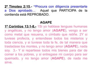 2ª Timoteo 2:15.- 15
Procura con diligencia presentarte
a Dios aprobado… Aquel que PARTICIPA de la
contienda está REPROBADO.
AGAPE
1ª Corintios 13:1-8.- 1Si yo hablase lenguas humanas
y angélicas, y no tengo amor (AGAPE), vengo a ser
como metal que resuena, o címbalo que retiñe. 2Y si
tuviese profecía, y entendiese todos los misterios y
toda ciencia, y si tuviese toda la fe, de tal manera que
trasladase los montes, y no tengo amor (AGAPE), nada
soy. 3.- Y si repartiese todos mis bienes para dar de
comer a los pobres, y si entregase mi cuerpo para ser
quemado, y no tengo amor (AGAPE), de nada me
sirve.
 