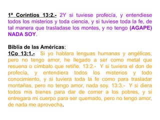 1ª Corintios 13:2.- 2Y si tuviese profecía, y entendiese
todos los misterios y toda ciencia, y si tuviese toda la fe, de
tal manera que trasladase los montes, y no tengo (AGAPE)
NADA SOY.
Biblia de las Américas:
1Co 13:1.- Si yo hablara lenguas humanas y angélicas,
pero no tengo amor, he llegado a ser como metal que
resuena o címbalo que retiñe. 13:2.- Y si tuviera el don de
profecía, y entendiera todos los misterios y todo
conocimiento, y si tuviera toda la fe como para trasladar
montañas, pero no tengo amor, nada soy. 13:3.- Y si diera
todos mis bienes para dar de comer a los pobres, y si
entregara mi cuerpo para ser quemado, pero no tengo amor,
de nada me aprovecha.
 