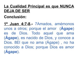 La Cualidad Principal es que NUNCA
DEJA DE SER
Conclusión:
1ª Juan 4:7-8.- 7Amados, amémonos
unos a otros; porque el amor (Ágape)
es de Dios. Todo aquel que ama
(Ágape), es nacido de Dios, y conoce a
Dios. 8El que no ama (Ágape) , no ha
conocido a Dios; porque Dios es amor
(Ágape).
 
