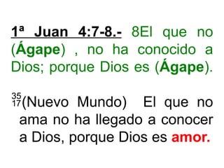 1ª Juan 4:7-8.- 8El que no
(Ágape) , no ha conocido a
Dios; porque Dios es (Ágape).
(Nuevo Mundo) El que no
ama no ha llegado a conocer
a Dios, porque Dios es amor.
 