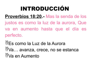 INTRODUCCIÓN
Proverbios 18:20.- Mas la senda de los
justos es como la luz de la aurora, Que
va en aumento hasta que el día es
perfecto.
Es como la Luz de la Aurora
Va… avanza, crece, no se estanca
Va en Aumento
 