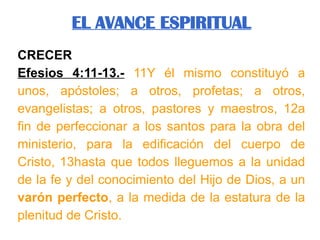 CRECER
Efesios 4:11-13.- 11Y él mismo constituyó a
unos, apóstoles; a otros, profetas; a otros,
evangelistas; a otros, pastores y maestros, 12a
fin de perfeccionar a los santos para la obra del
ministerio, para la edificación del cuerpo de
Cristo, 13hasta que todos lleguemos a la unidad
de la fe y del conocimiento del Hijo de Dios, a un
varón perfecto, a la medida de la estatura de la
plenitud de Cristo.
EL AVANCE ESPIRITUAL
 