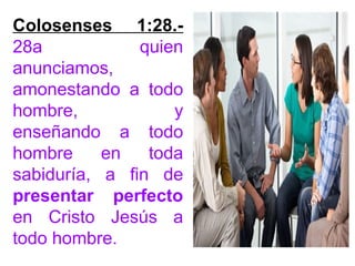 Colosenses 1:28.-
28a quien
anunciamos,
amonestando a todo
hombre, y
enseñando a todo
hombre en toda
sabiduría, a fin de
presentar perfecto
en Cristo Jesús a
todo hombre.
 