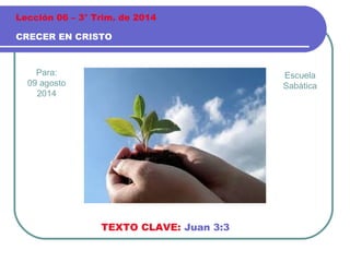Para:
09 agosto
2014
CRECER EN CRISTO
Lección 06 – 3° Trim. de 2014
TEXTO CLAVE: Juan 3:3
Escuela
Sabática
 