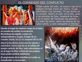 Siendo el ángel de máximo rango en el Cielo,
el corazón de Lucifer se envaneció
llenándose de orgullo y quiso ser
independiente y ocupar el lugar de su
Creador (Isaías 14:12-15; Ezequiel 28:12-19)
Atacó la ley divina como una ley injusta y
restrictiva. Como esta ley es el reflejo del
propio carácter de Dios, solo colocándose él
en el lugar de Dios y dictando sus propias
leyes podía sentirse satisfecho.
El surgimiento de la rebelión en Lucifer es
inexplicable e inexcusable.
“¡Cómo caíste del cielo, oh Lucero, hijo de la
mañana! Cortado fuiste por tierra, tú que
debilitabas a las naciones. Tú que decías en
tu corazón: Subiré al cielo; en lo alto, junto
a las estrellas de Dios, levantaré mi trono,
y en el monte del testimonio me sentaré, a
los lados del norte; sobre las alturas de las
nubes subiré, y seré semejante al Altísimo”
(Isaías 14:12-14)
EL COMIENZO DEL CONFLICTO
 