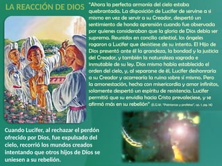 Cuando Lucifer, al rechazar el perdón
ofrecido por Dios, fue expulsado del
cielo, recorrió los mundos creados
intentando que otros hijos de Dios se
uniesen a su rebelión.
“Ahora la perfecta armonía del cielo estaba
quebrantada. La disposición de Lucifer de servirse a si
mismo en vez de servir a su Creador, despertó un
sentimiento de honda aprensión cuando fue observada
por quienes consideraban que la gloria de Dios debía ser
suprema. Reunidos en concilio celestial, los ángeles
rogaron a Lucifer que desistiese de su intento. El Hijo de
Dios presentó ante él la grandeza, la bondad y la justicia
del Creador, y también la naturaleza sagrada e
inmutable de su ley. Dios mismo había establecido el
orden del cielo, y, al separarse de él, Lucifer deshonraría
a su Creador y acarrearía la ruina sobre sí mismo. Pero
la amonestación, hecha con misericordia y amor infinitos,
solamente despertó un espíritu de resistencia. Lucifer
permitió que su envidia hacia Cristo prevaleciese, y se
afirmó más en su rebelión” (E.G.W. “Patriarcas y profetas”, cp. 1, pg. 14)
LA REACCIÓN DE DIOS
 
