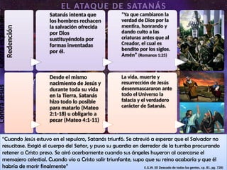 Contra
Jesús
Desde el mismo
nacimiento de Jesús y
durante toda su vida
en la Tierra, Satanás
hizo todo lo posible
para matarlo (Mateo
2:1-18) u obligarlo a
pecar (Mateo 4:1-11)
La vida, muerte y
resurrección de Jesús
desenmascararon ante
todo el Universo la
falacia y el verdadero
carácter de Satanás.
EL ATAQUE DE SATANÁS
“Cuando Jesús estuvo en el sepulcro, Satanás triunfó. Se atrevió a esperar que el Salvador no
resucitase. Exigió el cuerpo del Señor, y puso su guardia en derredor de la tumba procurando
retener a Cristo preso. Se airó acerbamente cuando sus ángeles huyeron al acercarse el
mensajero celestial. Cuando vio a Cristo salir triunfante, supo que su reino acabaría y que él
habría de morir finalmente” E.G.W. (El Deseado de todas las gentes, cp. 81, pg. 728)
Contra
el
plan
de
Redención
Satanás intenta que
los hombres rechacen
la salvación ofrecida
por Dios
sustituyéndola por
formas inventadas
por él.
“Ya que cambiaron la
verdad de Dios por la
mentira, honrando y
dando culto a las
criaturas antes que al
Creador, el cual es
bendito por los siglos.
Amén” (Romanos 1:25)
 