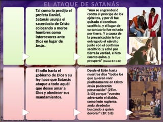 sacerdotal
de
Cristo
Tal como lo predijo el
profeta Daniel,
Satanás usurpa el
sacerdocio de Cristo
colocando a meros
hombres como
intercesores ante
Dios en lugar de
Jesús.
“Aun se engrandeció
contra el príncipe de los
ejércitos, y por él fue
quitado el continuo
sacrificio, y el lugar de
su santuario fue echado
por tierra. Y a causa de
la prevaricación le fue
entregado el ejército
junto con el continuo
sacrificio; y echó por
tierra la verdad, e hizo
cuanto quiso, y
prosperó” (Daniel 8:11-12)
EL ATAQUE DE SATANÁS
El odio hacia el
gobierno de Dios y su
ley hace que Satanás
ataque a todo aquél
que desee amar a
Dios y obedecer sus
mandamientos.
Desde el Edén hasta
nuestros días “todos los
que quieren vivir
piadosamente en Cristo
Jesús padecerán
persecución” (2Tim.
3:12) porque “vuestro
adversario el diablo,
como león rugiente,
anda alrededor
buscando a quien
devorar” (1P. 5:8)
 