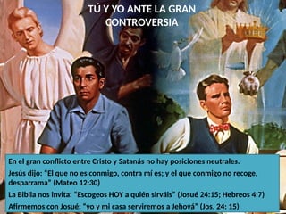 TÚ Y YO ANTE LA GRAN
CONTROVERSIA
En el gran conflicto entre Cristo y Satanás no hay posiciones neutrales.
Jesús dijo: “El que no es conmigo, contra mí es; y el que conmigo no recoge,
desparrama” (Mateo 12:30)
La Biblia nos invita: “Escogeos HOY a quién sirváis” (Josué 24:15; Hebreos 4:7)
Afirmemos con Josué: “yo y mi casa serviremos a Jehová” (Jos. 24: 15)
 
