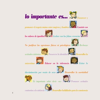 8
lo importante es… Favorecer y
promover el respeto mutuo entre mujeres y hombres Convivir con
los valores de igualdad Acabar con las falsas creencias
No justificar las agresiones físicas ni psicológicas Rechazar
actitudes violentas Favorecer la identidad Desarrollar la
autoestima Educar en la tolerancia Evitar la
discriminación por razón de sexo Desarrollar la asertividad
Es importante saber decir «no» Promover actitudes
contrariasalaviolencia Desarrollarhabilidadesparalaconvivencia
 