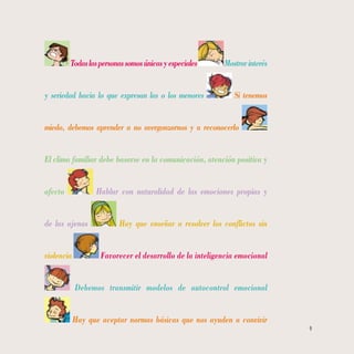 9
Todaslaspersonassomosúnicasyespeciales Mostrarinterés
y seriedad hacia lo que expresan las o los menores Si tenemos
miedo, debemos aprender a no avergonzarnos y a reconocerlo
El clima familiar debe basarse en la comunicación, atención positiva y
afecto Hablar con naturalidad de las emociones propias y
de las ajenas Hay que enseñar a resolver los conflictos sin
violencia Favorecer el desarrollo de la inteligencia emocional
Debemos transmitir modelos de autocontrol emocional
Hay que aceptar normas básicas que nos ayuden a convivir
 