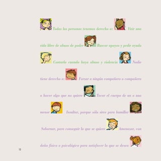 10
Todas las personas tenemos derecho a: Vivir una
vida libre de abuso de poder Buscar apoyos y pedir ayuda
Contarlo cuando haya abuso y violencia Nadie
tiene derecho a: Forzar a ningún compañero o compañera
a hacer algo que no quiere Tocar el cuerpo de un o una
menor Insultar, porque sólo sirve para humillar
Sobornar, para conseguir lo que se quiere Amenazar, con
daño físico o psicológico para satisfacer lo que se desea
 