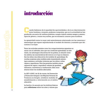 12
crecerjunt@s
introducción
Cuando hablamos de la igualdad de oportunidades y de la no discriminación
entre hombres y mujeres, podemos comprobar que en la actualidad se han
producido una serie de cambios positivos, aunque todavía existen sesgos y estereo-
tipos de género, a veces muy sutiles, que es necesario conocer para erradicar.
La agresividad contra la mujer está estrechamente relacionada con las creencias y
estereotipos que siguen reproduciendo el modelo de dominio y sumisión que dis-
crimina a la mujer.
Tanto las actitudes sexistas como los comportamientos agresivos no
nacen con el individuo, sino que son conductas aprendidas. La tele-
visión, las estrategias educativas de los padres, la relación entre
los adultos, las características del entorno en el que se desarro-
llan los niños y las niñas sirven de modelos de aprendizaje. En
muchas ocasiones estos modelos están transmitiendo estereo-
tipos sexistas y actitudes violentas que los niños y niñas
captan y reproducen. Pero las personas también somos
capaces de captar y reproducir valores de igualdad,
tolerancia, convivencia y coeducación. Sólo nece-
sitamos tener los modelos adecuados.
La LEY 4/2007, de 22 de marzo, de Prevención
y Protección Integral a las Mujeres Víctimas de
Violencia en Aragón, establece medidas de
sensibilización e intervención en al ámbito
educativo.
La familia y la escuela son los ámbitos básicos
para reflexionar sobre los roles y valores que
 