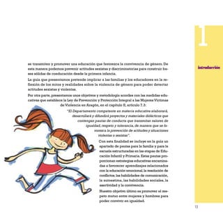 13
1
introducción
se transmiten y promover una educación que favorezca la convivencia de género. De
esta manera podemos prevenir actitudes sexistas y discriminatorias para construir ba-
ses sólidas de coeducación desde la primera infancia.
La guía que presentamos pretende implicar a las familias y los educadores en la re-
flexión de los mitos y realidades sobre la violencia de género para poder detectar
actitudes sexistas y violentas.
Por otra parte,presentamos unos objetivos y metodología acordes con las medidas edu-
cativas que establece la Ley de Prevención y Protección Integral a las Mujeres Víctimas
de Violencia en Aragón, en el capítulo II, artículo 7.3:
“El Departamento competente en materia educativa elaborará,
desarrollará y difundirá proyectos y materiales didácticos que
contengan pautas de conducta que transmitan valores de
igualdad, respeto y tolerancia, de manera que se fa-
vorezca la prevención de actitudes y situaciones
violentas o sexistas”.
Con esta finalidad se incluye en la guía un
apartado de pautas para la familia y para la
escuela estructuradas en las etapas de Edu-
cación Infantil y Primaria. Estas pautas pro-
porcionan estrategias educativas encamina-
das a favorecer aprendizajes relacionados
con la educación emocional,la resolución de
conflictos,las habilidades de comunicación,
la autoestima, las habilidades sociales, la
asertividad y la convivencia.
Nuestro objetivo último es promover el res-
peto mutuo entre mujeres y hombres para
poder convivir en igualdad.
 