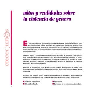 16
crecerjunt@s
mitos y realidades sobre
la violencia de género
En muchas ocasiones oímos justificaciones de casos de violencia de género, bus-
cando racionalizar todo lo posible la terrible realidad, sin pararse a pensar que
en el fondo puede llegar a tolerarse el fenómeno: se vincula las agresiones a mujeres
con problemas como el alcoholismo, adicciones, celos, marginación, enfermedad men-
tal y otros factores.
Desde la familia y la escuela se deben examinar actitudes de violencia y discrimina-
ción, sin miedo y con una actitud autocrítica, acabando con falsas creencias. La trans-
formación de las actitudes en los adultos es esencial para hacer de modelo de igual-
dad para la infancia. Una buena forma de empezar es partir de la reflexión de los mitos
en torno a la violencia de género.
Algunos de estos mitos están ya bien integrados en la adolescencia, de ahí que
coeducar desde edades tempranas puede impedir el establecimiento de esas falsas
creencias.
Dialogar con nuestros hijos y nuestros alumnos sobre los mitos y las falsas creencias
y descartar todo aquello que haya que descartar es primordial para lo siguiente:
Entender el problema. Condenarlo.
Saber identificarlo. Prevenirlo en su entorno más inmediato.42
31
 