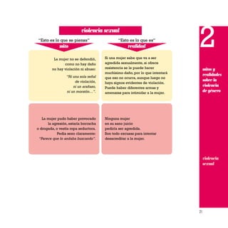 21
2
mitos y
realidades
sobre la
violencia
de género
La mujer no se defendió,
como no hay daño
no hay violación ni abuso:
“Ni una sola señal
de violación,
ni un arañazo,
ni un moratón…”.
Si una mujer sabe que va a ser
agredida sexualmente, si ofrece
resistencia se le puede hacer
muchísimo daño, por lo que intentará
que eso no ocurra, aunque luego no
haya signos evidentes de violación.
Puede haber diferentes armas y
amenazas para intimidar a la mujer.
La mujer pudo haber provocado
la agresión, estaría borracha
o drogada, o vestía ropa seductora.
Pedía sexo claramente:
“Parece que lo andaba buscando”.
Ninguna mujer
en su sano juicio
pediría ser agredida.
Son todo excusas para intentar
desacreditar a la mujer.
mito
“Esto es lo que se piensa”
realidad
“Esto es lo que es”
violencia sexual
violencia
sexual
 