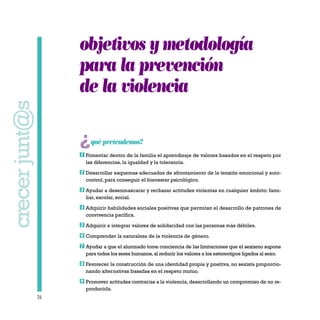 26
crecerjunt@s
objetivos y metodología
para la prevención
de la violencia
¿quépretendemos?
Fomentar dentro de la familia el aprendizaje de valores basados en el respeto por
las diferencias, la igualdad y la tolerancia.
Desarrollar esquemas adecuados de afrontamiento de la tensión emocional y auto-
control, para conseguir el bienestar psicológico.
Ayudar a desenmascarar y rechazar actitudes violentas en cualquier ámbito: fami-
liar, escolar, social.
Adquirir habilidades sociales positivas que permitan el desarrollo de patrones de
convivencia pacífica.
Adquirir e integrar valores de solidaridad con las personas más débiles.
Comprender la naturaleza de la violencia de género.
Ayudar a que el alumnado tome conciencia de las limitaciones que el sexismo supone
para todos los seres humanos,al reducir los valores a los estereotipos ligados al sexo.
Favorecer la construcción de una identidad propia y positiva, no sexista proporcio-
nando alternativas basadas en el respeto mutuo.
Promover actitudes contrarias a la violencia, desarrollando un compromiso de no re-
producirla.
9
8
7
6
5
4
3
2
1
 
