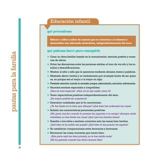 Educación infantil
Educar a niñas y niños de manera que se conozcan a sí mismos y
desarrollen una adecuada autoestima, independientemente del sexo.
qué pretendemos
28
qué podemos hacer para conseguirlo
❿ Crear un clima familiar basado en la comunicación,atención positiva y mues-
tras de afecto.
❿ Evitar las discusiones entre las personas adultas,el tono de voz alto y los in-
sultos y descalificaciones.
❿ Mostrar al niño o niña que le queremos mediante abrazos,besos y palabras.
❿ Mostrarle afecto (verbal y no verbalmente) por el simple hecho de ser quien
es, no porque sea el mejor o la mejor en algo.
❿ Prestarle atención cuando la necesite:juegos,estimulación,escuchar activamente.
❿ Hacerles sentirse especiales e irrepetibles:
¡Para mí eres especial! ¡Para mí no hay nadie como tú!
❿ Tener expectativas positivas independientemente del sexo.
¡De mayor podrás ser arquitecta!
❿ Descubrir cualidades que le/la caracterizan:
¿Te has fijado en lo bien que dibujas? ¡Qué bien has ordenado tus cosas!
❿ Señalar sus características personales positivas:
¡Me gusta mucho cuando le prestas los juguetes a tu amigo! ¡Aunque estás
enfadada,no has tirado las cosas! ¡Qué ojos tan bonitos tienes!
❿ Enseñar a los niños a sentirse contentos ante las tareas bien hechas:
¡Qué bien te ha salido ese puzzle! ¡Qué bien te has puesto los zapatos!
❿ No establecer comparaciones entre hermanos y hermanas.
❿ Reconocer las cosas concretas que hacen bien:
¡Esta parte está tan bien pintada,no te has salido nada!
¡Me ha gustado cuando has dicho buenos días!
pautasparalafamilia
 