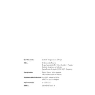 Coordinación: Instituto Aragonés de la Mujer.
Edita: Gobierno de Aragón.
Departamento de Servicios Sociales y Familia.
Instituto Aragonés de la Mujer.
Santa Teresa de Jesús, 30-32. 50071 Zaragoza.
Ilustraciones: David Guirao, sobre apuntes
de Carmen Gutiérrez Ibañes.
Impresión y maquetación: Los Sitios talleres gráficos.
Ávila, 17. 50005 Zaragoza.
Depósito legal: Z-3321-2007
ISBN-B: 978-84-611-9121-5
 