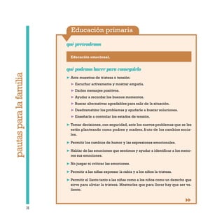 Educación primaria
qué pretendemos
38
pautasparalafamilia
Educación emocional.
qué podemos hacer para conseguirlo
❿ Ante muestras de tristeza o tensión:
❿ Escuchar activamente y mostrar empatía.
❿ Darles mensajes positivos.
❿ Ayudar a recordar los buenos momentos.
❿ Buscar alternativas agradables para salir de la situación.
❿ Desdramatizar los problemas y ayudarle a buscar soluciones.
❿ Enseñarle a controlar los estados de tensión.
❿ Tomar decisiones, con seguridad, ante los nuevos problemas que se les
están planteando como padres y madres, fruto de los cambios socia-
les.
❿ Permitir los cambios de humor y las expresiones emocionales.
❿ Hablar de las emociones que sentimos y ayudar a identificar a los meno-
res sus emociones.
❿ No juzgar ni criticar las emociones.
❿ Permitir a las niñas expresar la rabia y a los niños la tristeza.
❿ Permitir el llanto tanto a las niñas como a los niños como un derecho que
sirve para aliviar la tristeza. Mostrarles que para llorar hay que ser va-
liente.
 