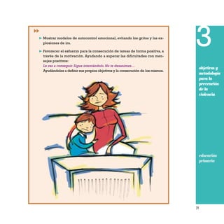 39
3
objetivos y
metodología
para la
prevención
de la
violencia
educación
primaria
❿ Mostrar modelos de autocontrol emocional, evitando los gritos y las ex-
plosiones de ira.
❿ Favorecer el esfuerzo para la consecución de tareas de forma positiva, a
través de la motivación. Ayudando a superar las dificultades con men-
sajes positivos:
Lo vas a conseguir.Sigue intentándolo.No te desanimes…
Ayudándoles a definir sus propios objetivos y la consecución de los mismos.
 