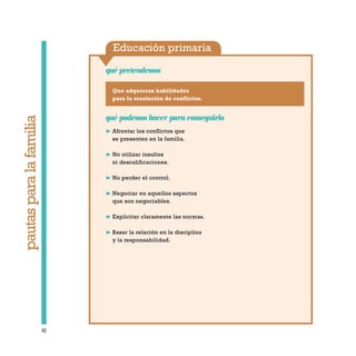 Educación primaria
qué pretendemos
40
pautasparalafamilia
Que adquieran habilidades
para la resolución de conflictos.
qué podemos hacer para conseguirlo
❿ Afrontar los conflictos que
se presenten en la familia.
❿ No utilizar insultos
ni descalificaciones.
❿ No perder el control.
❿ Negociar en aquellos aspectos
que son negociables.
❿ Explicitar claramente las normas.
❿ Basar la relación en la disciplina
y la responsabilidad.
 