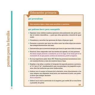 Educación primaria
qué pretendemos
42
pautasparalafamilia
Que nuestros hijos e hijas sean asertivos y asertivas.
qué podemos hacer para conseguirlo
❿ Expresar como adultos nuestras opiniones adecuadamente (sin gritar, per-
der el control, descalificar…), para que ellos aprendan a hacerlo de igual
modo.
❿ Considerar y escuchar las opiniones de hijos e hijas por igual.
❿ Fomentar y permitir que tanto los niños como las niñas elijan sus amista-
des independientemente del sexo.
❿ Demostrarles que no tenemos siempre que hacer lo que hace todo el mundo.
❿ Practicar cómo responder ante los insultos sin agredir a la otra persona:
No tienes ningún derecho a insultarme, yo no lo hago. Si me dices qué te ha
molestado de mí que pueda cambiar sin insultarme, podré arreglarlo.
❿ Es muy importante saber decir NO.Todas las personas necesitamos cono-
cer nuestros límites y más aún nuestros hijos e hijas.
❿ Enseñar a las niñas a cambiar el lenguaje de segunda persona a primera,
el“tu”por el“yo”,manifestando lo que nos preocupa y no juzgando su per-
sona, sino las conductas que sean inadecuadas.
❿ Indicar con el cuerpo la firmeza de la decisión, mirar directamente a los
ojos, adoptar una expresión facial seria, sin tensiones ni ironía, una postu-
ra firme que indique decisión:
No te compraré…
❿ Indicar con la voz la convicción en la negativa, por medio de un tono firme
y pausado, sin gritar.
 