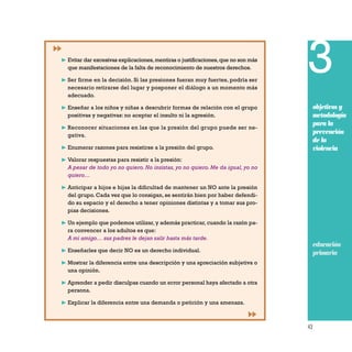 43
3
objetivos y
metodología
para la
prevención
de la
violencia
educación
primaria
❿ Evitar dar excesivas explicaciones,mentiras o justificaciones,que no son más
que manifestaciones de la falta de reconocimiento de nuestros derechos.
❿ Ser firme en la decisión. Si las presiones fueran muy fuertes, podría ser
necesario retirarse del lugar y posponer el diálogo a un momento más
adecuado.
❿ Enseñar a los niños y niñas a descubrir formas de relación con el grupo
positivas y negativas: no aceptar el insulto ni la agresión.
❿ Reconocer situaciones en las que la presión del grupo puede ser ne-
gativa.
❿ Enumerar razones para resistirse a la presión del grupo.
❿ Valorar respuestas para resistir a la presión:
A pesar de todo yo no quiero. No insistas, yo no quiero. Me da igual, yo no
quiero…
❿ Anticipar a hijos e hijas la dificultad de mantener un NO ante la presión
del grupo. Cada vez que lo consigan, se sentirán bien por haber defendi-
do su espacio y el derecho a tener opiniones distintas y a tomar sus pro-
pias decisiones.
❿ Un ejemplo que podemos utilizar, y además practicar, cuando la razón pa-
ra convencer a los adultos es que:
A mi amigo… sus padres le dejan salir hasta más tarde.
❿ Enseñarles que decir NO es un derecho individual.
❿ Mostrar la diferencia entre una descripción y una apreciación subjetiva o
una opinión.
❿ Aprender a pedir disculpas cuando un error personal haya afectado a otra
persona.
❿ Explicar la diferencia entre una demanda o petición y una amenaza.
 
