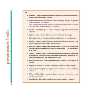 44
pautasparalafamilia
❿ Aprender a aceptar una negativa ante una petición como un derecho fun-
damental de cualquier ser humano.
❿ Rechazar amenazas cuando alguien intenta que hagas algo que no quieres
hacer en relación a su cuerpo:
No te voy a permitir que me amenaces, te he dicho que no quiero. Si sigues
amenazándome, me veré obligada a hablar con…
❿ Enseñar a hijos e hijas que su cuerpo les pertenece y nadie tiene derecho
a dañarlo.
❿ Explicar a hijos e hijas la diferencia entre la víctima y el verdugo.
❿ Ofrecer protección y tomar medidas inmediatamente en caso de abuso.
❿ Enseñar a nuestros hijos e hijas que todos tenemos derecho a contar a los
demás lo que queramos, aunque sea un secreto.
❿ Mostrar a nuestros hijos e hijas que los miedos forman parte de nosotros
mismos, enseñándoles a identificar sus propios miedos y a no avergonzar-
se de ellos.
❿ Enseñar a nuestros hijos e hijas que tenemos derecho a pedir que no nos
hagan daño, ni a nuestro cuerpo ni a otra parte de nuestra persona así co-
mo a contarle a alguien que nos han hecho daño.
❿ Mostrarles que quien hace daño es siempre la persona culpable y no la
víctima.
❿ Respetar el derecho de nuestros hijos e hijas a tener su propia imagen.
❿ Ofrecer ejemplo de pedir disculpas cuando cometemos errores, nadie es
perfecto.
❿ Hablar con hijos e hijas para que no hagan cosas que no les apetece para
complacer a otros/as.
❿ Enseñarles las diferencias entre la actitud agresiva, pasiva y asertiva.
 