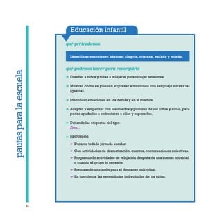 Educación infantil
qué pretendemos
46
pautasparalaescuelapautasparalaescuela
Identificar emociones básicas: alegría, tristeza, enfado y miedo.
qué podemos hacer para conseguirlo
❿ Enseñar a niños y niñas a relajarse para rebajar tensiones.
❿ Mostrar cómo se pueden expresar emociones con lenguaje no verbal
(gestos).
❿ Identificar emociones en los demás y en sí mismos.
❿ Aceptar y empatizar con los miedos y pudores de los niños y niñas, para
poder ayudarles a enfrentarse a ellos y superarlos.
❿ Evitando las etiquetas del tipo:
Eres…
❿ RECURSOS:
❿ Durante toda la jornada escolar.
❿ Con actividades de dramatización, cuentos, conversaciones colectivas.
❿ Programando actividades de relajación después de una intensa actividad
o cuando el grupo lo necesite.
❿ Preparando un rincón para el descanso individual.
❿ En función de las necesidades individuales de los niños.
 