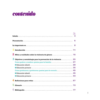 3
contenido
Pg
Saluda . . . . . . . . . . . . . . . . . . . . . . . . . . . . . . . . . . . . . . . . . . . . . . . . . . . . . . . . . . . . . . . 4
Presentación . . . . . . . . . . . . . . . . . . . . . . . . . . . . . . . . . . . . . . . . . . . . . . . . . . . . . . . . . 6
Lo importante es. . . . . . . . . . . . . . . . . . . . . . . . . . . . . . . . . . . . . . . . . . . . . . . . . . . . . . 8
1 Introducción . . . . . . . . . . . . . . . . . . . . . . . . . . . . . . . . . . . . . . . . . . . . . . . . . . . . . . 11
2 Mitos y realidades sobre la violencia de género . . . . . . . . . . . . . . . . . . . . . . . 15
3 Objetivos y metodología para la prevención de la violencia . . . . . . . . . . . . . 25
Como padres y madres: pautas para la familia . . . . . . . . . . . . . . . . . . . . . . . . 27
I Educación infantil . . . . . . . . . . . . . . . . . . . . . . . . . . . . . . . . . . . . . . . . . . . . . . . . . 28
I Educación primaria . . . . . . . . . . . . . . . . . . . . . . . . . . . . . . . . . . . . . . . . . . . . . . . 35
Como profesores y profesoras: pautas para la escuela . . . . . . . . . . . . . . . . . . 45
I Educación infantil . . . . . . . . . . . . . . . . . . . . . . . . . . . . . . . . . . . . . . . . . . . . . . . . . 45
I Educación primaria . . . . . . . . . . . . . . . . . . . . . . . . . . . . . . . . . . . . . . . . . . . . . . . 54
4 Reflexionar para evitar . . . . . . . . . . . . . . . . . . . . . . . . . . . . . . . . . . . . . . . . . . . . . 67
5 Glosario . . . . . . . . . . . . . . . . . . . . . . . . . . . . . . . . . . . . . . . . . . . . . . . . . . . . . . . . . . 73
6 Bibliografía . . . . . . . . . . . . . . . . . . . . . . . . . . . . . . . . . . . . . . . . . . . . . . . . . . . . . . . 77
 