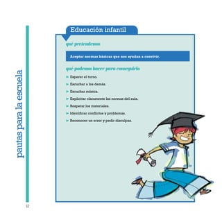 Educación infantil
Aceptar normas básicas que nos ayudan a convivir.
qué pretendemos
52
qué podemos hacer para conseguirlo
❿ Esperar el turno.
❿ Escuchar a los demás.
❿ Escuchar música.
❿ Explicitar claramente las normas del aula.
❿ Respetar los materiales.
❿ Identificar conflictos y problemas.
❿ Reconocer un error y pedir disculpas.
pautasparalaescuela
 