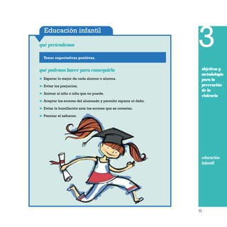 53
Educación infantil
Tener expectativas positivas.
qué pretendemos
qué podemos hacer para conseguirlo
❿ Esperar lo mejor de cada alumno o alumna.
❿ Evitar los prejuicios.
❿ Animar al niño o niña que no puede.
❿ Aceptar los errores del alumnado y permitir reparar el daño.
❿ Evitar la humillación ante los errores que se cometan.
❿ Premiar el esfuerzo.
3
objetivos y
metodología
para la
prevención
de la
violencia
educación
infantil
 