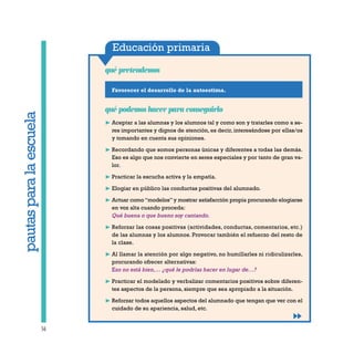 Educación primaria
Favorecer el desarrollo de la autoestima.
qué pretendemos
56
qué podemos hacer para conseguirlo
❿ Aceptar a las alumnas y los alumnos tal y como son y tratarles como a se-
res importantes y dignos de atención, es decir, interesándose por ellas/os
y tomando en cuenta sus opiniones.
❿ Recordando que somos personas únicas y diferentes a todas las demás.
Eso es algo que nos convierte en seres especiales y por tanto de gran va-
lor.
❿ Practicar la escucha activa y la empatía.
❿ Elogiar en público las conductas positivas del alumnado.
❿ Actuar como “modelos” y mostrar satisfacción propia procurando elogiarse
en voz alta cuando proceda:
Qué buena o que bueno soy cantando.
❿ Reforzar las cosas positivas (actividades, conductas, comentarios, etc.)
de las alumnas y los alumnos. Provocar también el refuerzo del resto de
la clase.
❿ Al llamar la atención por algo negativo, no humillarles ni ridiculizarles,
procurando ofrecer alternativas:
Eso no está bien,… ¿qué le podrías hacer en lugar de…?
❿ Practicar el modelado y verbalizar comentarios positivos sobre diferen-
tes aspectos de la persona, siempre que sea apropiado a la situación.
❿ Reforzar todos aquellos aspectos del alumnado que tengan que ver con el
cuidado de su apariencia, salud, etc.
pautasparalaescuela
 