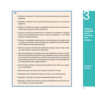 57
3
objetivos y
metodología
para la
prevención
de la
violencia
❿ Enseñar al alumnado a identificar las autocomunicaciones positivas y
negativas.
❿ Aprender a reforzar las autocomunicaciones positivas y a controlar las
negativas.
❿ Adquirir el hábito de aceptar, comprender el afecto que los demás nos
ofrecen para mejorar nuestra autoestima.
❿ Practicar el hábito de apreciarse a sí mismos/as mediante el diálogo
interno (reconocimiento de errores y logros, autoperdón…) con frases
positivas y esperanzadoras.
❿ Practicar el modelado y aprovechando circunstancias de la propia clase
o incluso, si lo desean, algo más personal, ejemplificar maneras positi-
vas de disminuir sus preocupaciones.
❿ Procurar suprimir los términos absolutos (siempre, nunca, todo, nadie,
etc.) para valorar situaciones y resultados.
❿ Ante los problemas o preocupaciones del alumnado, potenciar la refle-
xión (en los términos de ¿qué es lo que depende de mí y qué se escapa
a mi control?) para adoptar una actitud activa que tiende a la resolución
del problema y evitar la actitud pasiva que impide ser responsable de
las consecuencias del comportamiento.
❿ Ante los retos, anticipar consecuencias positivas y de éxito y no negati-
vas y catastróficas.
❿ Reconocer que los errores son una parte normal de la vida.
❿ Distinguir entre los distintos tipos de errores y sus consecuencias.
❿ Aprender a aceptar los errores responsabilizándose de ellos.
❿ Aprender a valorar los errores en su justa medida de forma que nos ayu-
de a avanzar y no que nos paralice.
educación
primaria
 