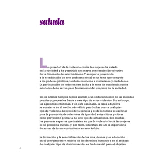 4
La gravedad de la violencia contra las mujeres ha calado
en la sociedad y ha permitido una mayor concienciación colectiva
de la dimensión de este fenómeno. Y aunque la prevención
y la erradicación de este problema social es un tema que compete
a los poderes públicos, también concierne a ciudadanos y ciudadanas.
La participación de todos en esta lucha y la toma de conciencia contra
esta lacra debe ser un paso fundamental del conjunto de la sociedad.
En los últimos tiempos hemos asistido a un endurecimiento de las medidas
penales y procesales frente a este tipo de actos violentos. Sin embargo,
las agresiones continúan. Y en este escenario, la tarea educativa
se convierte en el medio más válido para luchar contra cualquier
tipo de violencia. El papel de la escuela y el de la familia es esencial
para la promoción de relaciones de igualdad entre chicos y chicas
como prevención primaria de este tipo de actuaciones. Son muchas
las personas expertas que insisten en que la violencia hacia las mujeres
es un problema cultural y, por tanto, educativo. De ahí la importancia
de actuar de forma contundente en este ámbito.
La formación y la sensibilización de los más jóvenes y su educación
en el conocimiento y respeto de los derechos humanos y en el rechazo
de cualquier tipo de discriminación, es fundamental para el objetivo
saluda
 