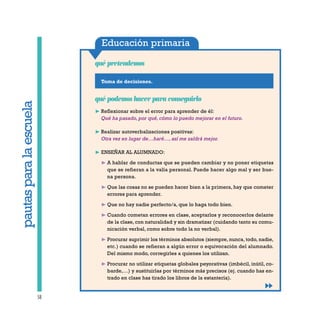 Educación primaria
Toma de decisiones.
qué pretendemos
58
qué podemos hacer para conseguirlo
❿ Reflexionar sobre el error para aprender de él:
Qué ha pasado, por qué, cómo lo puedo mejorar en el futuro.
❿ Realizar autoverbalizaciones positivas:
Otra vez en lugar de…haré…, así me saldrá mejor.
❿ ENSEÑAR AL ALUMNADO:
❿ A hablar de conductas que se pueden cambiar y no poner etiquetas
que se refieran a la valía personal. Puede hacer algo mal y ser bue-
na persona.
❿ Que las cosas no se pueden hacer bien a la primera, hay que cometer
errores para aprender.
❿ Que no hay nadie perfecto/a, que lo haga todo bien.
❿ Cuando cometan errores en clase, aceptarlos y reconocerlos delante
de la clase, con naturalidad y sin dramatizar (cuidando tanto su comu-
nicación verbal, como sobre todo la no verbal).
❿ Procurar suprimir los términos absolutos (siempre, nunca, todo, nadie,
etc.) cuando se refieran a algún error o equivocación del alumnado.
Del mismo modo, corregirles a quienes los utilizan.
❿ Procurar no utilizar etiquetas globales peyorativas (imbécil, inútil, co-
barde,…) y sustituirlas por términos más precisos (ej. cuando has en-
trado en clase has tirado los libros de la estantería).
pautasparalaescuela
 