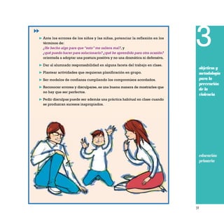 59
3
objetivos y
metodología
para la
prevención
de la
violencia
❿ Ante los errores de los niños y las niñas, potenciar la reflexión en los
términos de:
¿He hecho algo para que “esto” me saliera mal?, y
¿qué puedo hacer para solucionarlo? ¿qué he aprendido para otra ocasión?
orientada a adoptar una postura positiva y no una dramática ni defensiva.
❿ Dar al alumnado responsabilidad en alguna faceta del trabajo en clase.
❿ Plantear actividades que requieran planificación en grupo.
❿ Ser modelos de confianza cumpliendo los compromisos acordados.
❿ Reconocer errores y disculparse, es una buena manera de mostrarles que
no hay que ser perfectos.
❿ Pedir disculpas puede ser además una práctica habitual en clase cuando
se produzcan sucesos inapropiados.
educación
primaria
 