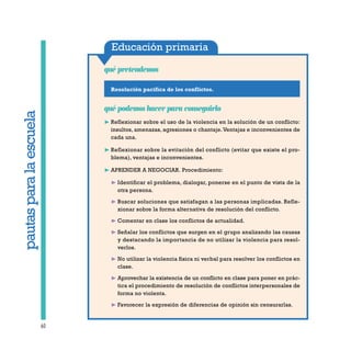 Educación primaria
Resolución pacífica de los conflictos.
qué pretendemos
60
qué podemos hacer para conseguirlo
❿ Reflexionar sobre el uso de la violencia en la solución de un conflicto:
insultos, amenazas, agresiones o chantaje.Ventajas e inconvenientes de
cada una.
❿ Reflexionar sobre la evitación del conflicto (evitar que existe el pro-
blema), ventajas e inconvenientes.
❿ APRENDER A NEGOCIAR. Procedimiento:
❿ Identificar el problema, dialogar, ponerse en el punto de vista de la
otra persona.
❿ Buscar soluciones que satisfagan a las personas implicadas. Refle-
xionar sobre la forma alternativa de resolución del conflicto.
❿ Comentar en clase los conflictos de actualidad.
❿ Señalar los conflictos que surgen en el grupo analizando las causas
y destacando la importancia de no utilizar la violencia para resol-
verlos.
❿ No utilizar la violencia física ni verbal para resolver los conflictos en
clase.
❿ Aprovechar la existencia de un conflicto en clase para poner en prác-
tica el procedimiento de resolución de conflictos interpersonales de
forma no violenta.
❿ Favorecer la expresión de diferencias de opinión sin censurarlas.
pautasparalaescuela
 