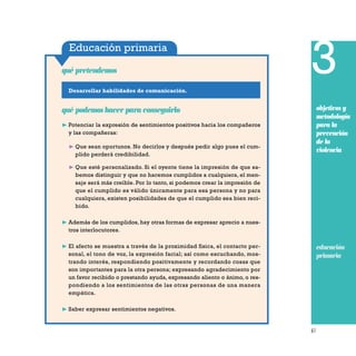 61
Educación primaria
Desarrollar habilidades de comunicación.
qué pretendemos
qué podemos hacer para conseguirlo
❿ Potenciar la expresión de sentimientos positivos hacia los compañeros
y las compañeras:
❿ Que sean oportunos. No decirlos y después pedir algo pues el cum-
plido perderá credibilidad.
❿ Que esté personalizado. Si el oyente tiene la impresión de que sa-
bemos distinguir y que no hacemos cumplidos a cualquiera, el men-
saje será más creíble. Por lo tanto, si podemos crear la impresión de
que el cumplido es válido únicamente para esa persona y no para
cualquiera, existen posibilidades de que el cumplido sea bien reci-
bido.
❿ Además de los cumplidos, hay otras formas de expresar aprecio a nues-
tros interlocutores.
❿ El afecto se muestra a través de la proximidad física, el contacto per-
sonal, el tono de voz, la expresión facial; así como escuchando, mos-
trando interés, respondiendo positivamente y recordando cosas que
son importantes para la otra persona; expresando agradecimiento por
un favor recibido o prestando ayuda, expresando aliento o ánimo, o res-
pondiendo a los sentimientos de las otras personas de una manera
empática.
❿ Saber expresar sentimientos negativos.
3
objetivos y
metodología
para la
prevención
de la
violencia
educación
priamria
 