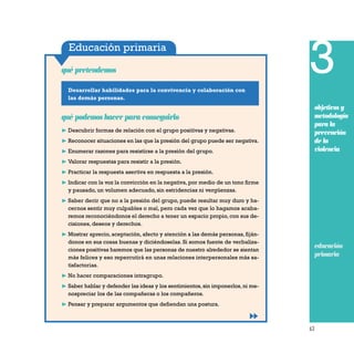 63
Educación primaria
Desarrollar habilidades para la convivencia y colaboración con
las demás personas.
qué pretendemos
qué podemos hacer para conseguirlo
❿ Descubrir formas de relación con el grupo positivas y negativas.
❿ Reconocer situaciones en las que la presión del grupo puede ser negativa.
❿ Enumerar razones para resistirse a la presión del grupo.
❿ Valorar respuestas para resistir a la presión.
❿ Practicar la respuesta asertiva en respuesta a la presión.
❿ Indicar con la voz la convicción en la negativa, por medio de un tono firme
y pausado, un volumen adecuado, sin estridencias ni vergüenzas.
❿ Saber decir que no a la presión del grupo, puede resultar muy duro y ha-
cernos sentir muy culpables o mal, pero cada vez que lo hagamos acaba-
remos reconociéndonos el derecho a tener un espacio propio, con sus de-
cisiones, deseos y derechos.
❿ Mostrar aprecio, aceptación, afecto y atención a las demás personas, fiján-
donos en sus cosas buenas y diciéndoselas. Si somos fuente de verbaliza-
ciones positivas haremos que las personas de nuestro alrededor se sientan
más felices y eso repercutirá en unas relaciones interpersonales más sa-
tisfactorias.
❿ No hacer comparaciones intragrupo.
❿ Saber hablar y defender las ideas y los sentimientos,sin imponerlos,ni me-
nospreciar los de las compañeras o los compañeros.
❿ Pensar y preparar argumentos que defiendan una postura.
3
objetivos y
metodología
para la
prevención
de la
violencia
educación
primaria
 